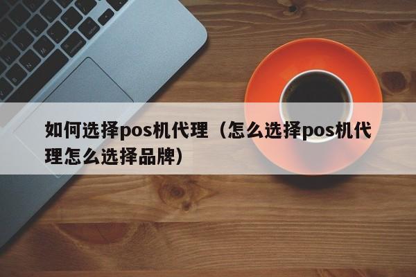 如何选择pos机代理（怎么选择pos机代理怎么选择品牌）