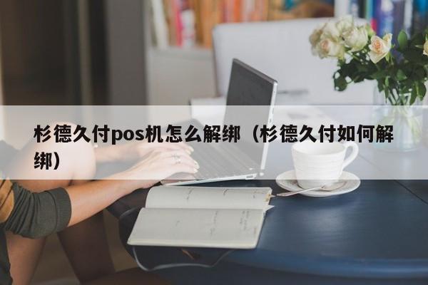 杉德久付pos机怎么解绑（杉德久付如何解绑）