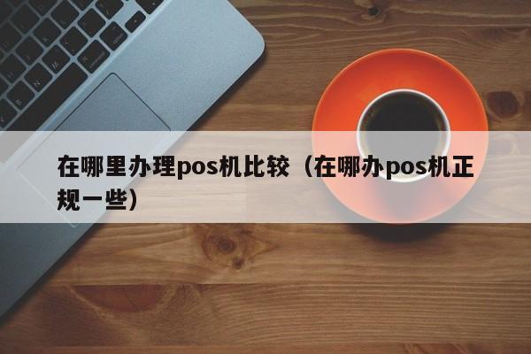 在哪里办理pos机比较（在哪办pos机正规一些）