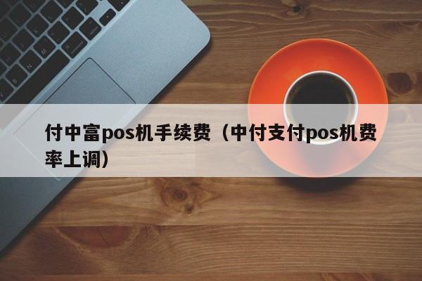 付中富pos机手续费（中付支付pos机费率上调）