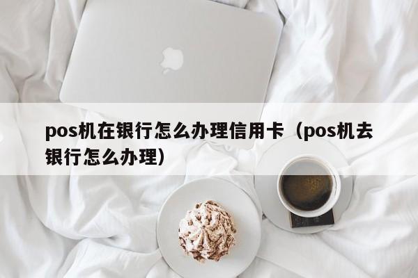 pos机在银行怎么办理信用卡（pos机去银行怎么办理）