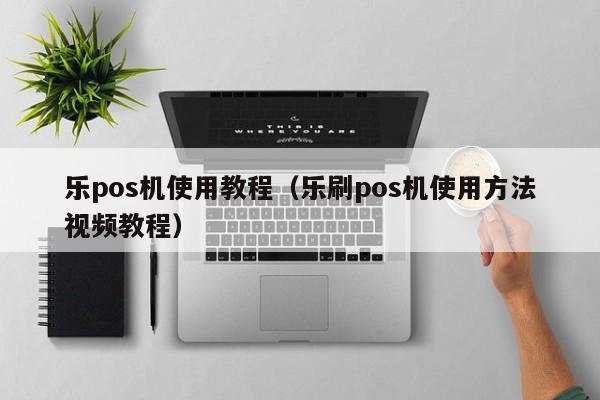 乐pos机使用教程（乐刷pos机使用方法视频教程）