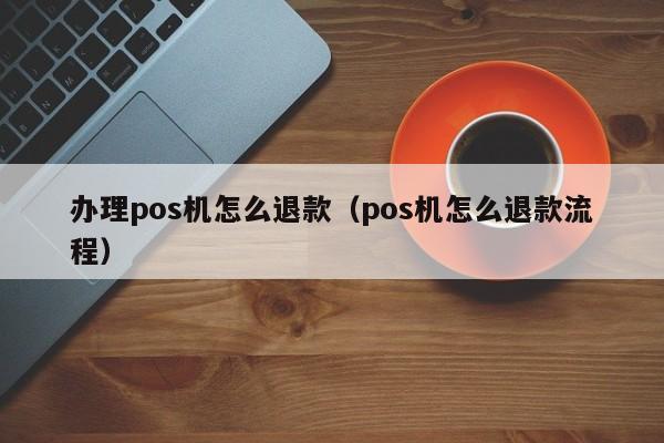 办理pos机怎么退款（pos机怎么退款流程）