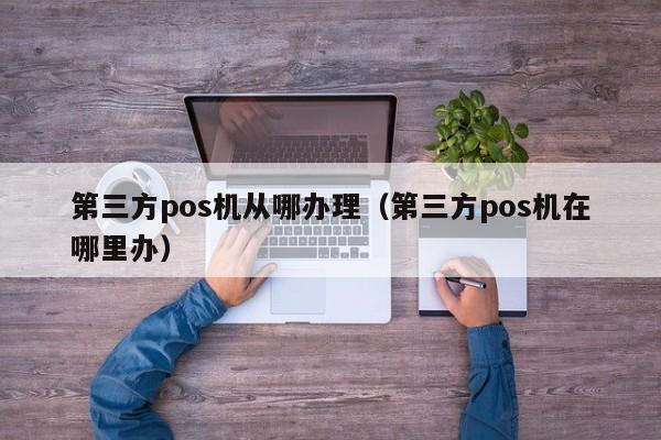 第三方pos机从哪办理（第三方pos机在哪里办）