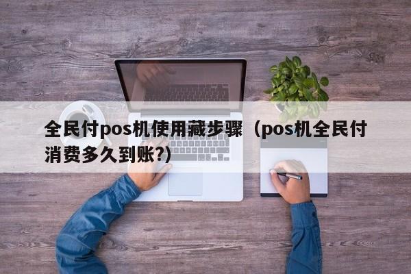 全民付pos机使用藏步骤（pos机全民付消费多久到账?）