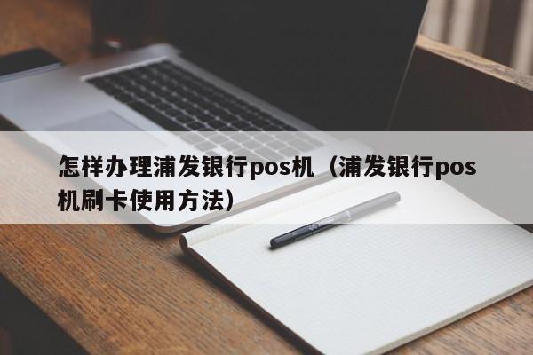 怎样办理浦发银行pos机（浦发银行pos机刷卡使用方法）