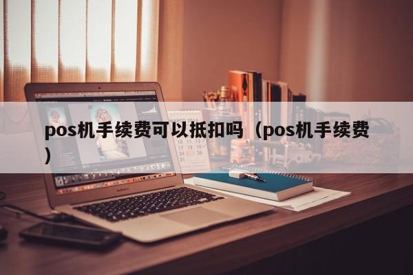 pos机手续费可以抵扣吗（pos机手续费）