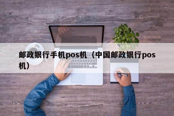 邮政银行手机pos机（中国邮政银行pos机）