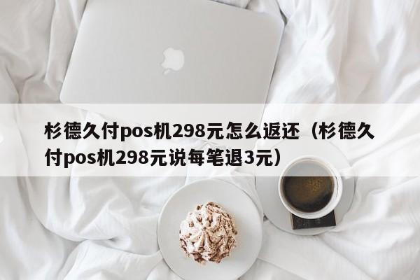 杉德久付pos机298元怎么返还（杉德久付pos机298元说每笔退3元）