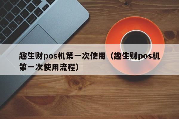 趣生财pos机第一次使用（趣生财pos机第一次使用流程）