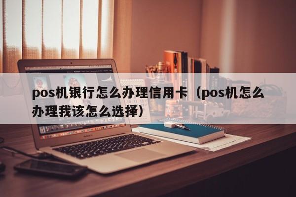 pos机银行怎么办理信用卡（pos机怎么办理我该怎么选择）