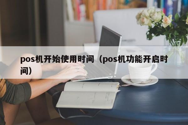 pos机开始使用时间（pos机功能开启时间）