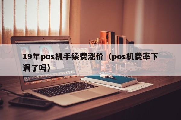 19年pos机手续费涨价（pos机费率下调了吗）