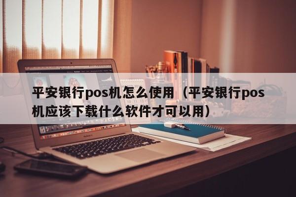 平安银行pos机怎么使用（平安银行pos机应该下载什么软件才可以用）