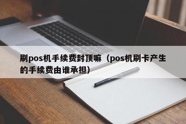 刷pos机手续费封顶嘛（pos机刷卡产生的手续费由谁承担）