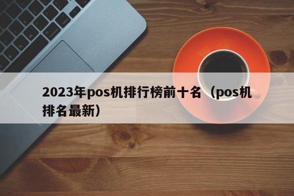 2023年pos机排行榜前十名（pos机排名最新）