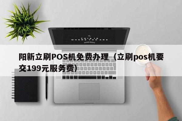 阳新立刷POS机免费办理（立刷pos机要交199元服务费）