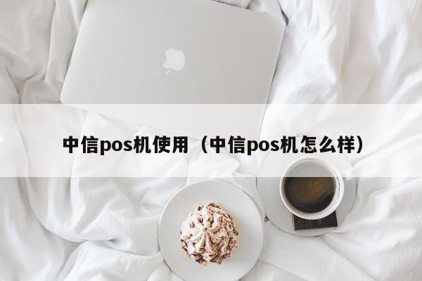 中信pos机使用（中信pos机怎么样）