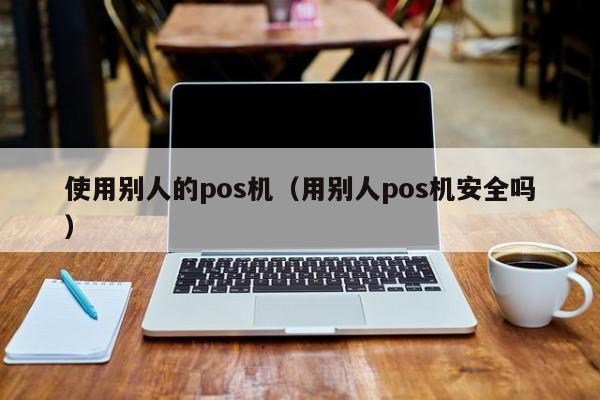 使用别人的pos机（用别人pos机安全吗）