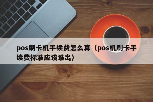 pos刷卡机手续费怎么算（pos机刷卡手续费标准应该谁出）