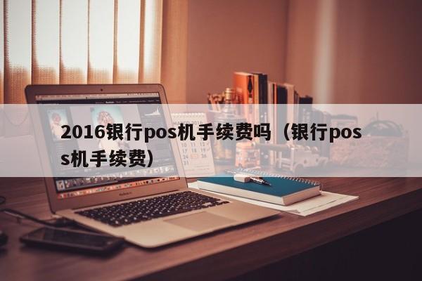 2016银行pos机手续费吗（银行poss机手续费）