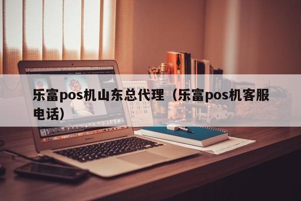 乐富pos机山东总代理（乐富pos机客服电话）