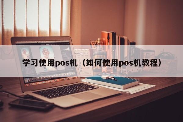 学习使用pos机（如何使用pos机教程）