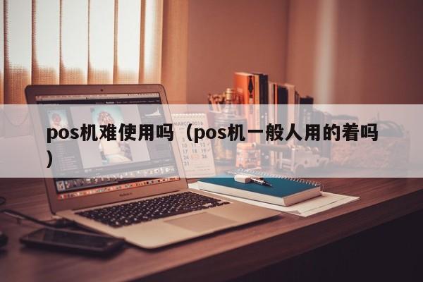 pos机难使用吗（pos机一般人用的着吗）