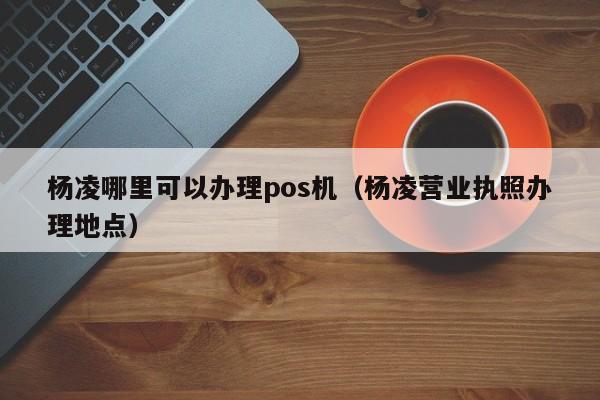 杨凌哪里可以办理pos机（杨凌营业执照办理地点）