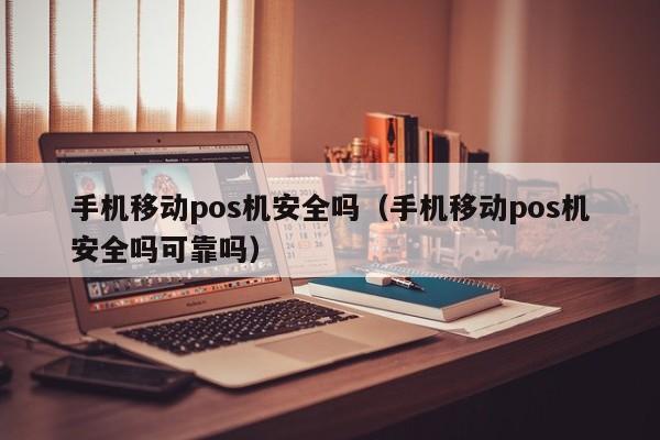 手机移动pos机安全吗（手机移动pos机安全吗可靠吗）