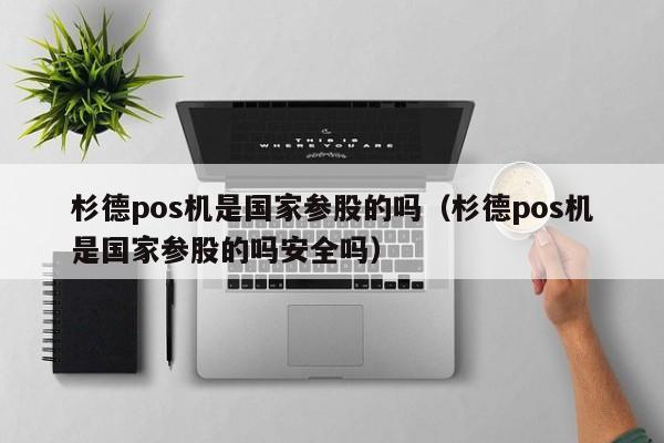 杉德pos机是国家参股的吗（杉德pos机是国家参股的吗安全吗）