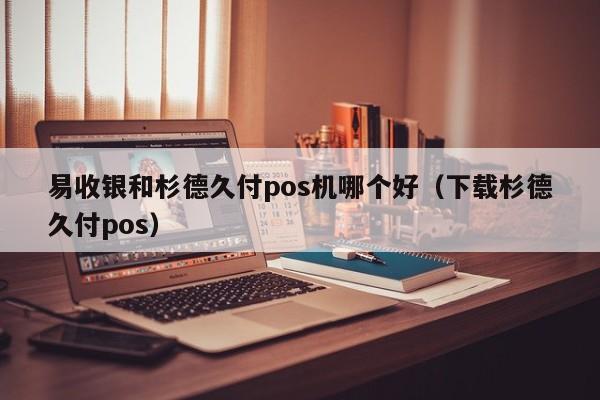 易收银和杉德久付pos机哪个好（下载杉德久付pos）