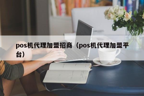 pos机代理加盟招商（pos机代理加盟平台）