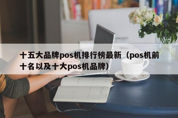 十五大品牌pos机排行榜最新（pos机前十名以及十大pos机品牌）