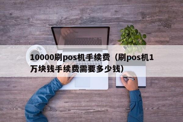 10000刷pos机手续费（刷pos机1万块钱手续费需要多少钱）