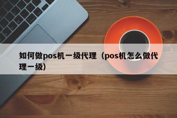 如何做pos机一级代理（pos机怎么做代理一级）