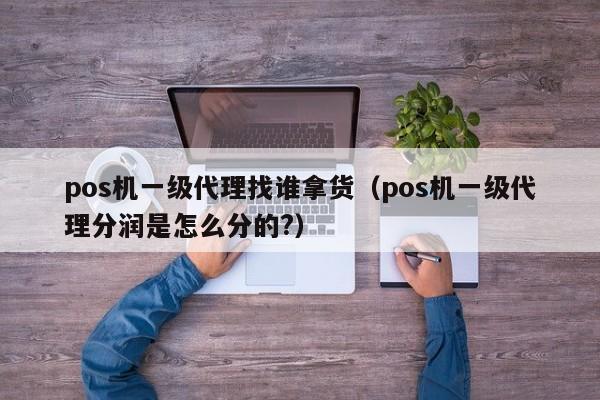 pos机一级代理找谁拿货（pos机一级代理分润是怎么分的?）