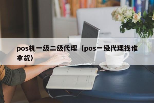 pos机一级二级代理（pos一级代理找谁拿货）