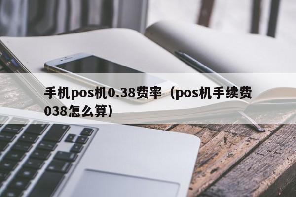 手机pos机0.38费率（pos机手续费038怎么算）