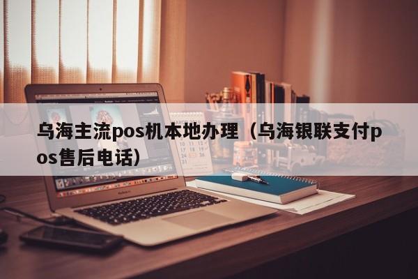 乌海主流pos机本地办理（乌海银联支付pos售后电话）