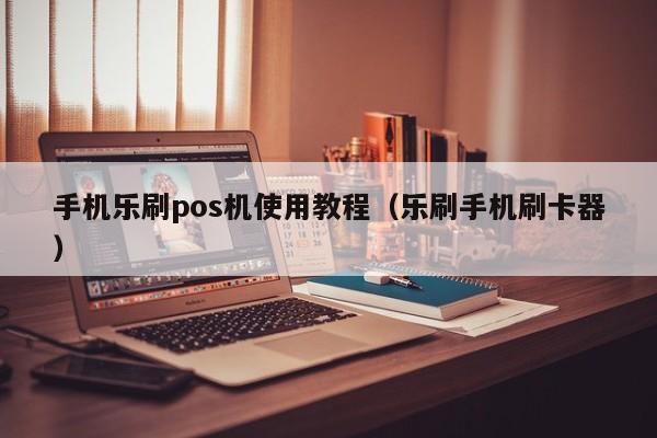 手机乐刷pos机使用教程（乐刷手机刷卡器）