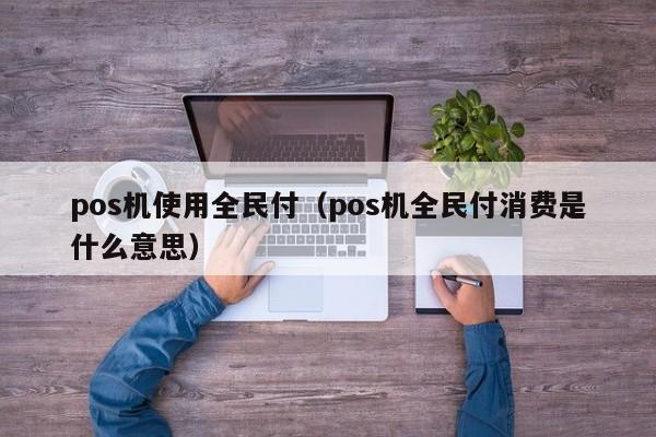 pos机使用全民付（pos机全民付消费是什么意思）