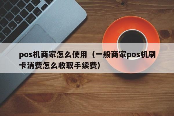 pos机商家怎么使用（一般商家pos机刷卡消费怎么收取手续费）