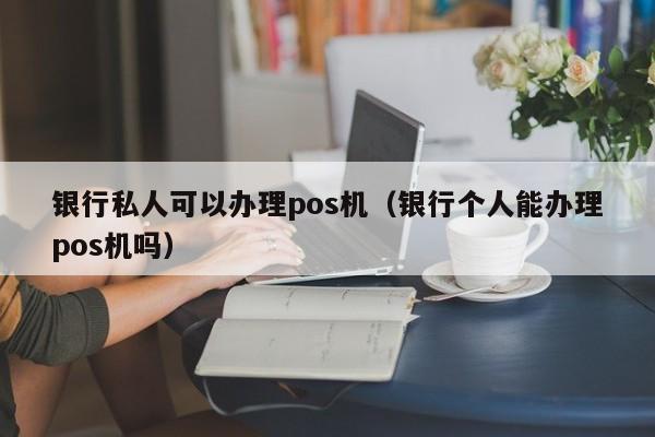 银行私人可以办理pos机（银行个人能办理pos机吗）