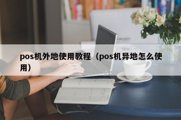 pos机外地使用教程（pos机异地怎么使用）