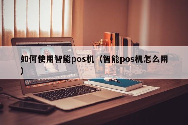 如何使用智能pos机（智能pos机怎么用）