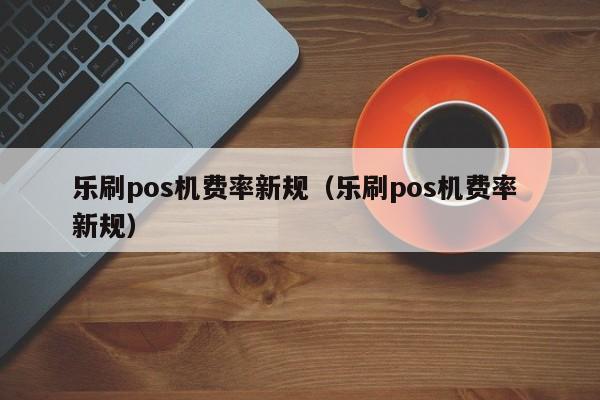 乐刷pos机费率新规（乐刷pos机费率 新规）