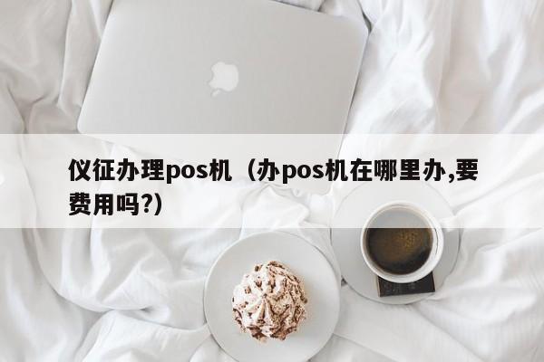 仪征办理pos机（办pos机在哪里办,要费用吗?）