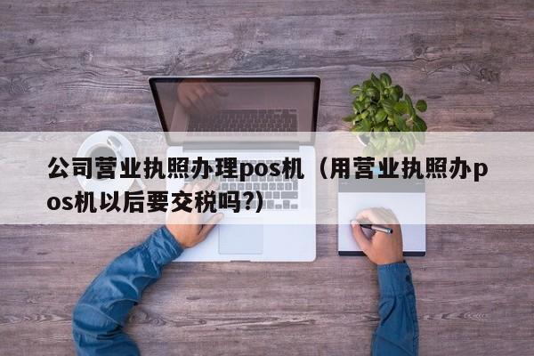 公司营业执照办理pos机（用营业执照办pos机以后要交税吗?）