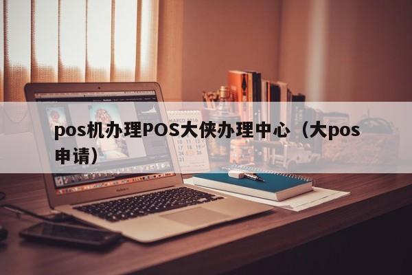 pos机办理POS大侠办理中心（大pos申请）